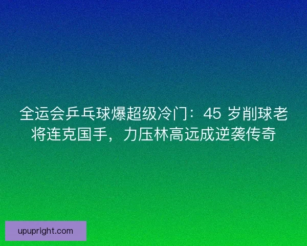 全运会乒乓球爆超级冷门：45 岁削球老将连克国手，力压林高远成逆袭传奇
