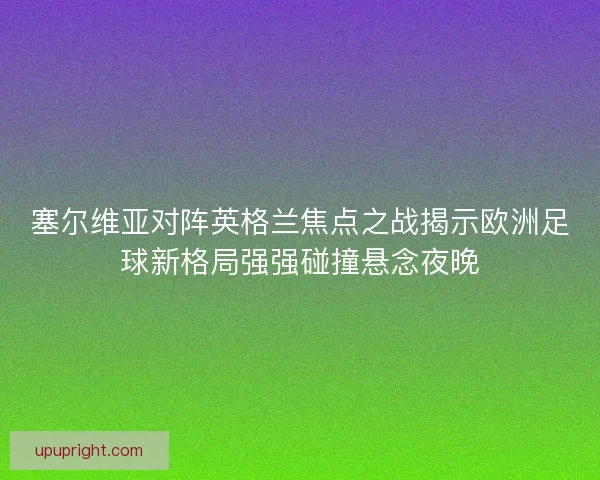 塞尔维亚对阵英格兰焦点之战揭示欧洲足球新格局强强碰撞悬念夜晚