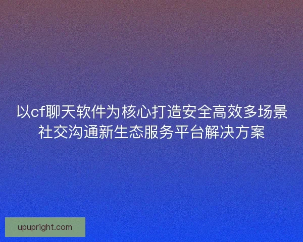 以cf聊天软件为核心打造安全高效多场景社交沟通新生态服务平台解决方案