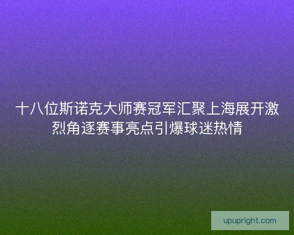 十八位斯诺克大师赛冠军汇聚上海展开激烈角逐赛事亮点引爆球迷热情
