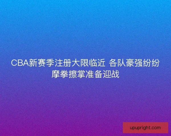 CBA新赛季注册大限临近 各队豪强纷纷摩拳擦掌准备迎战