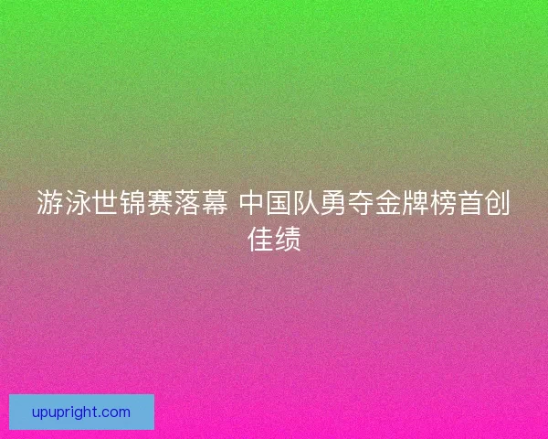 游泳世锦赛落幕 中国队勇夺金牌榜首创佳绩