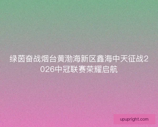 绿茵奋战烟台黄渤海新区鑫海中天征战2026中冠联赛荣耀启航