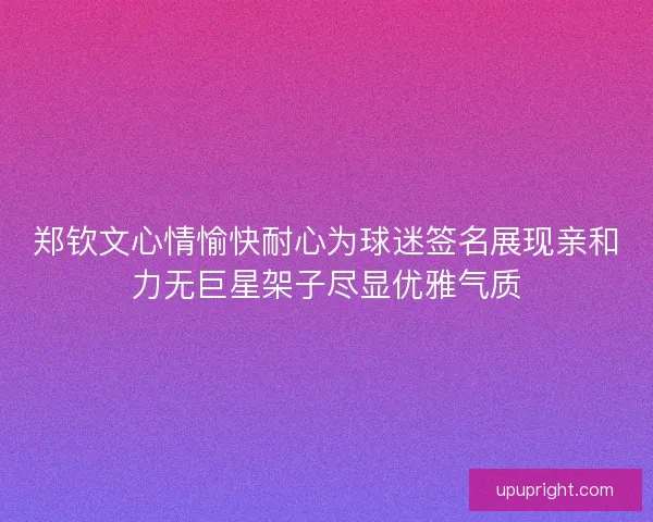 郑钦文心情愉快耐心为球迷签名展现亲和力无巨星架子尽显优雅气质