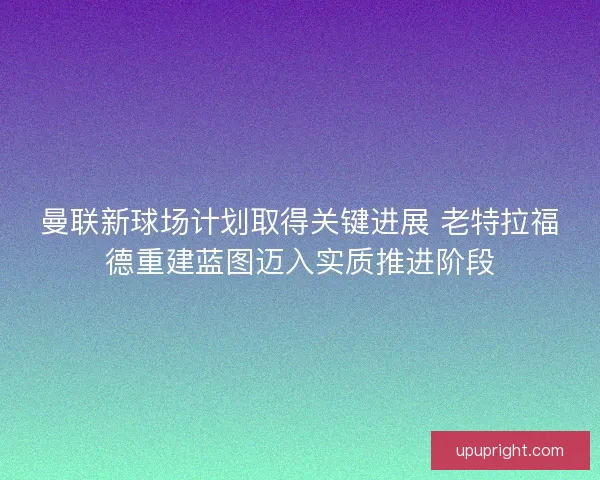 曼联新球场计划取得关键进展 老特拉福德重建蓝图迈入实质推进阶段