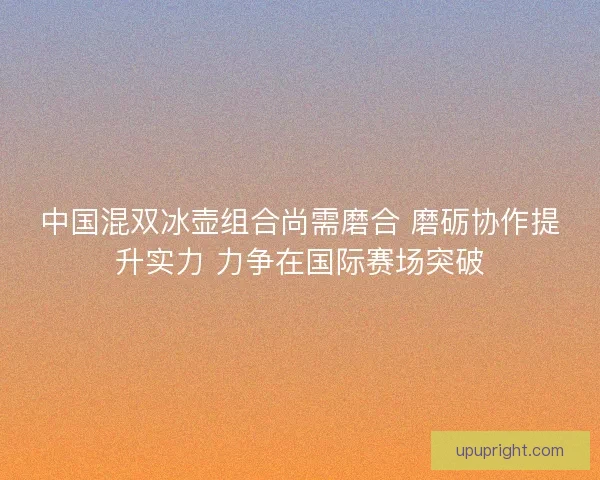 中国混双冰壶组合尚需磨合 磨砺协作提升实力 力争在国际赛场突破