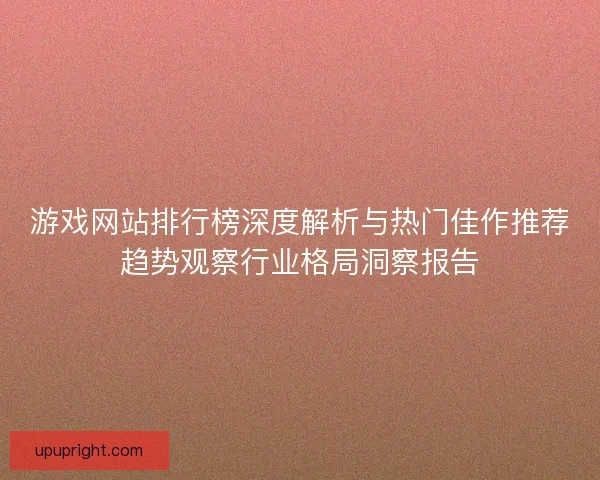 游戏网站排行榜深度解析与热门佳作推荐趋势观察行业格局洞察报告