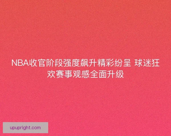 NBA收官阶段强度飙升精彩纷呈 球迷狂欢赛事观感全面升级