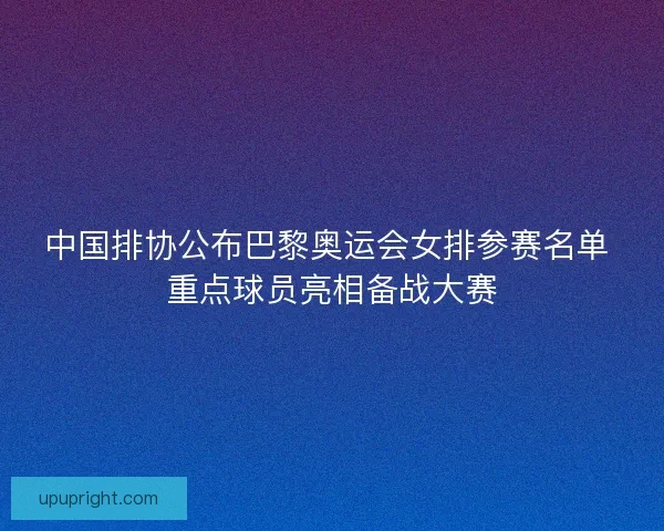 中国排协公布巴黎奥运会女排参赛名单 重点球员亮相备战大赛