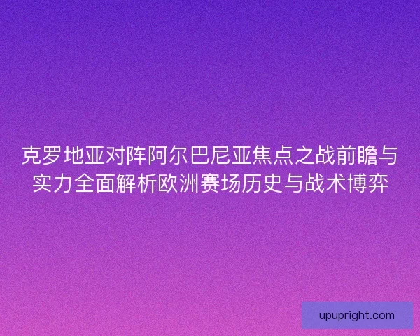 克罗地亚对阵阿尔巴尼亚焦点之战前瞻与实力全面解析欧洲赛场历史与战术博弈