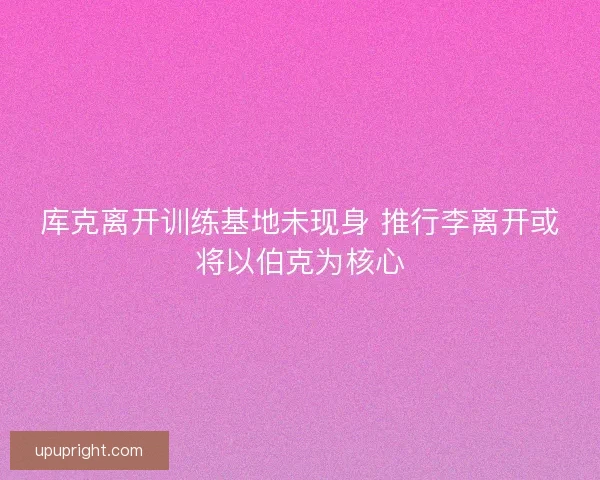 库克离开训练基地未现身 推行李离开或将以伯克为核心